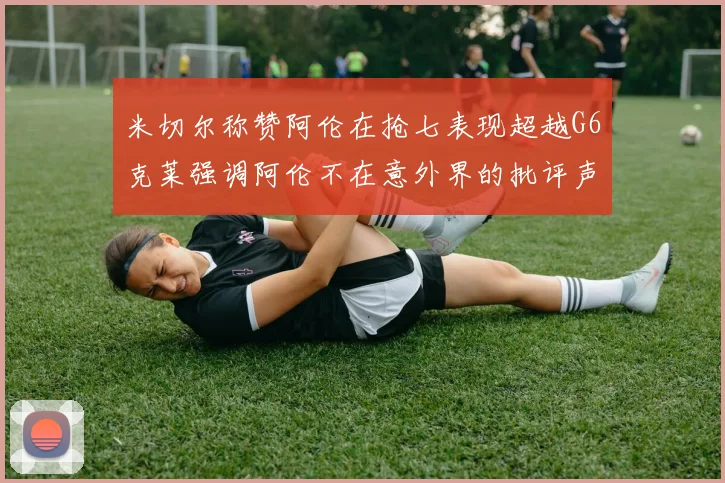 米切尔称赞阿伦在抢七表现超越G6克莱强调阿伦不在意外界的批评声音