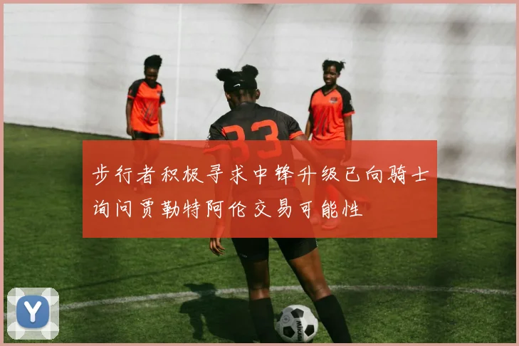 步行者积极寻求中锋升级已向骑士询问贾勒特阿伦交易可能性