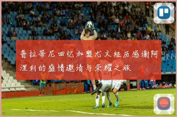普拉蒂尼回忆加盟尤文经历感谢阿涅利的盛情邀请与荣耀之旅