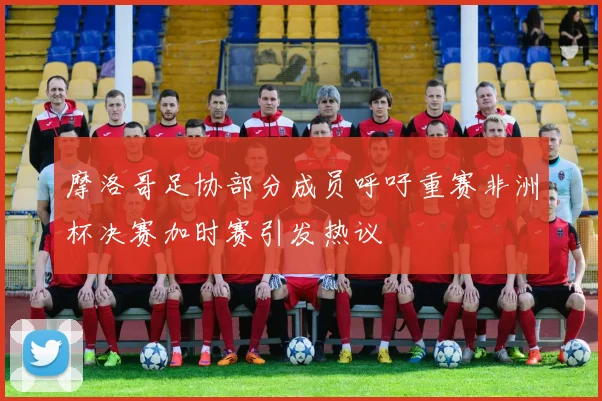 摩洛哥足协部分成员呼吁重赛非洲杯决赛加时赛引发热议
