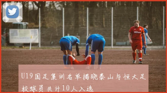 U19国足集训名单揭晓泰山与恒大足校球员共计10人入选