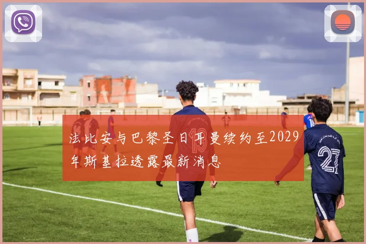法比安与巴黎圣日耳曼续约至2029年斯基拉透露最新消息