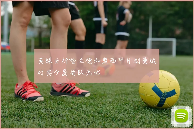 英媒分析哈兰德加盟西甲计划曼城对其今夏离队无忧