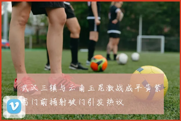 武汉三镇与云南玉昆激战成平黄紫昌门前捅射破门引发热议