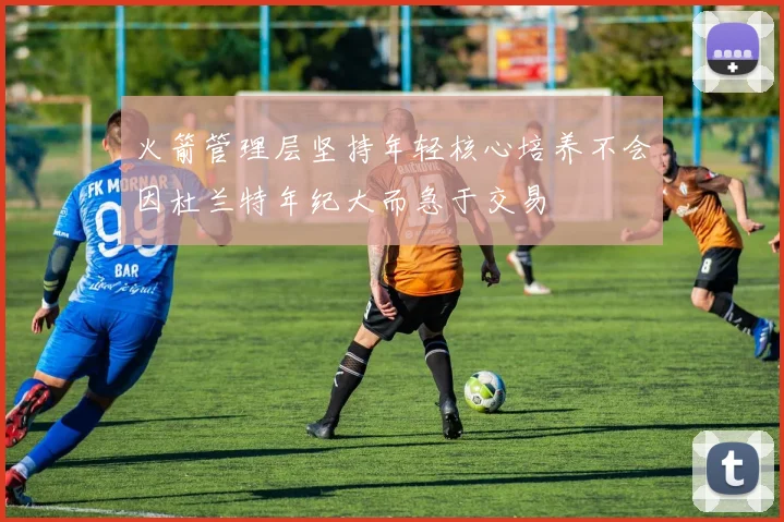 火箭管理层坚持年轻核心培养不会因杜兰特年纪大而急于交易