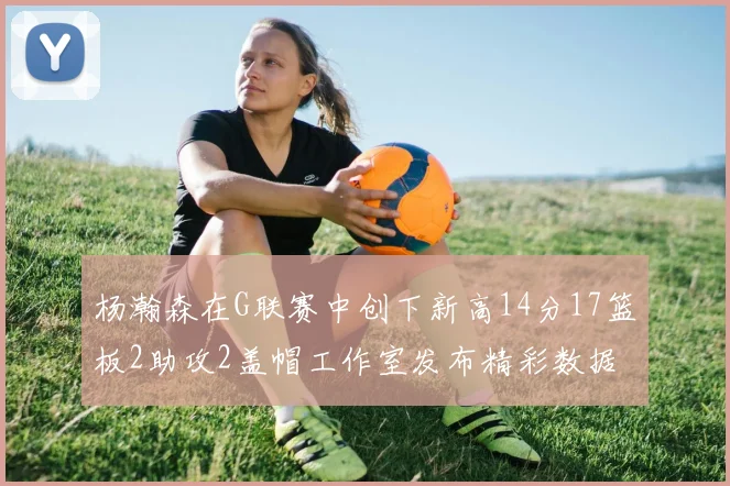 杨瀚森在G联赛中创下新高14分17篮板2助攻2盖帽工作室发布精彩数据海报