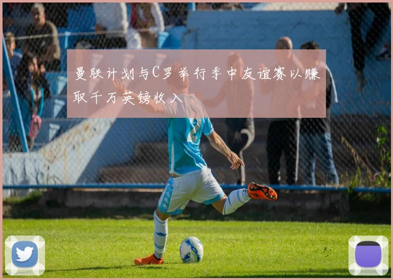 曼联计划与C罗举行季中友谊赛以赚取千万英镑收入