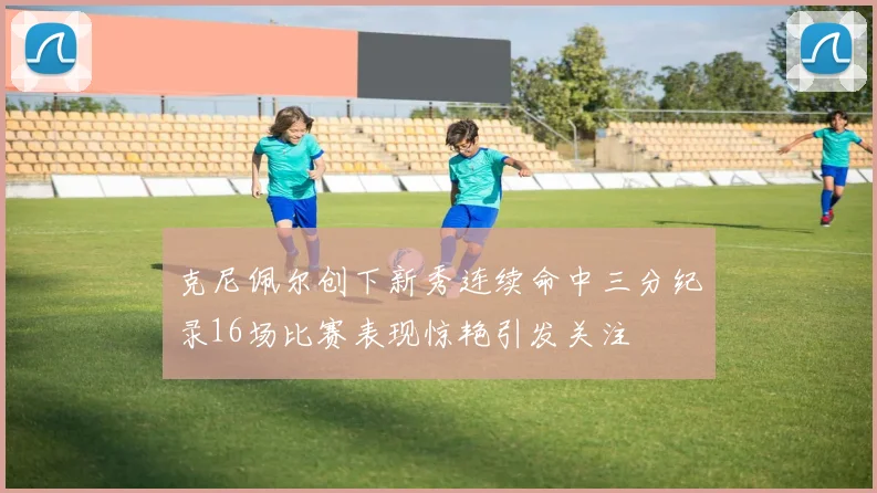 克尼佩尔创下新秀连续命中三分纪录16场比赛表现惊艳引发关注