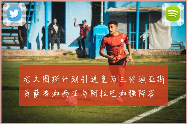 尤文图斯计划引进皇马三将迪亚斯贡萨洛加西亚与阿拉巴加强阵容