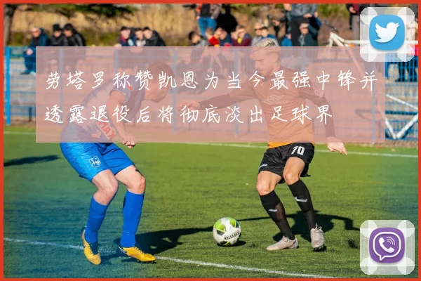劳塔罗称赞凯恩为当今最强中锋并透露退役后将彻底淡出足球界