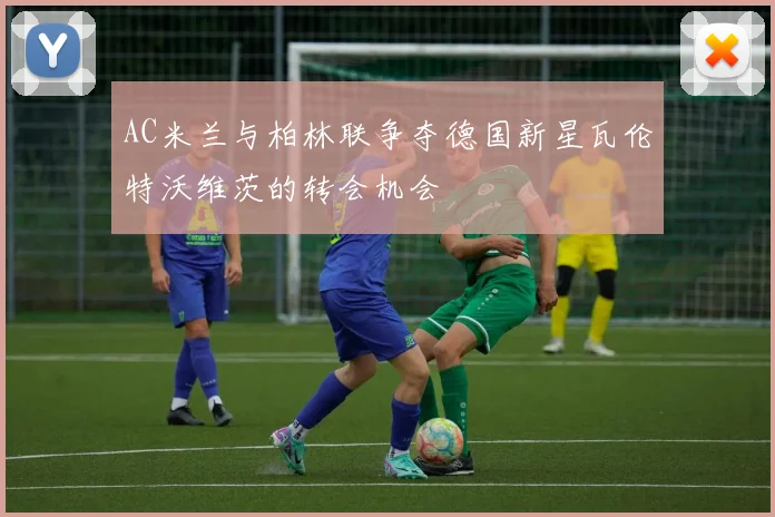AC米兰与柏林联争夺德国新星瓦伦特沃维茨的转会机会