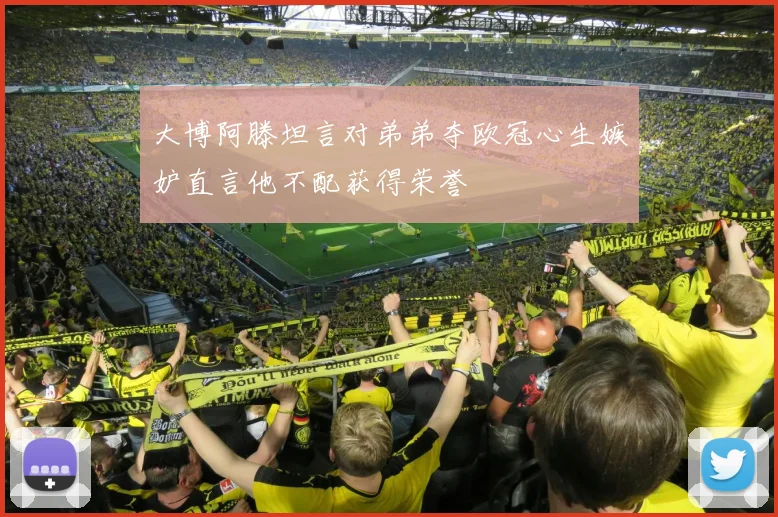 大博阿滕坦言对弟弟夺欧冠心生嫉妒直言他不配获得荣誉