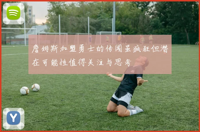 詹姆斯加盟勇士的传闻虽疯狂但潜在可能性值得关注与思考