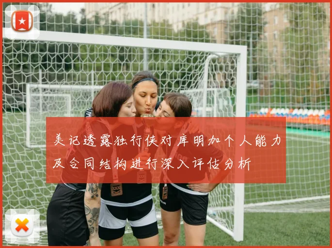美记透露独行侠对库明加个人能力及合同结构进行深入评估分析