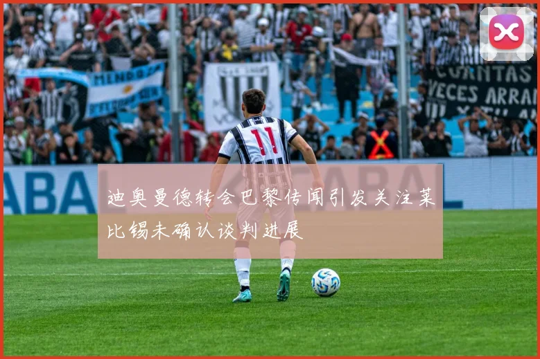 迪奥曼德转会巴黎传闻引发关注莱比锡未确认谈判进展