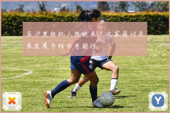 亚沙里经纪人抵达米兰之家商讨未来发展与转会可能性