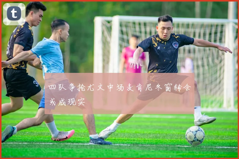 四队争抢尤文中场麦肯尼冬窗转会或成现实