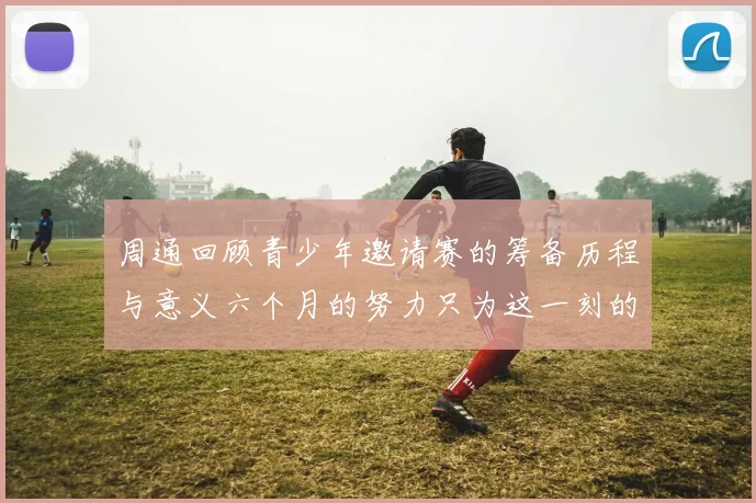周通回顾青少年邀请赛的筹备历程与意义六个月的努力只为这一刻的精彩