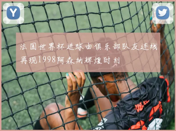 法国世界杯进球由俱乐部队友连线再现1998阿森纳辉煌时刻
