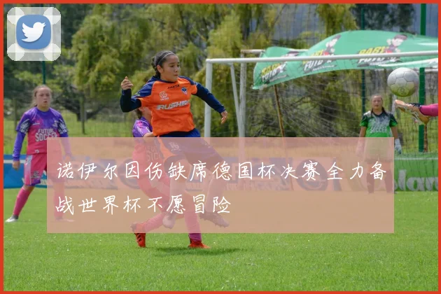 诺伊尔因伤缺席德国杯决赛全力备战世界杯不愿冒险