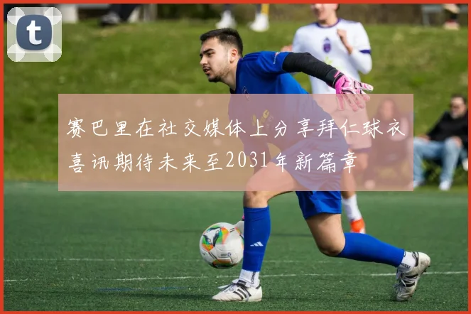 赛巴里在社交媒体上分享拜仁球衣喜讯期待未来至2031年新篇章