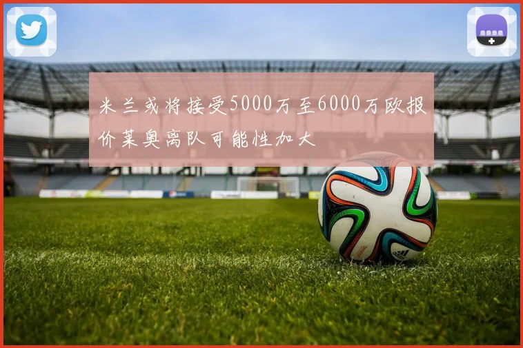 米兰或将接受5000万至6000万欧报价莱奥离队可能性加大