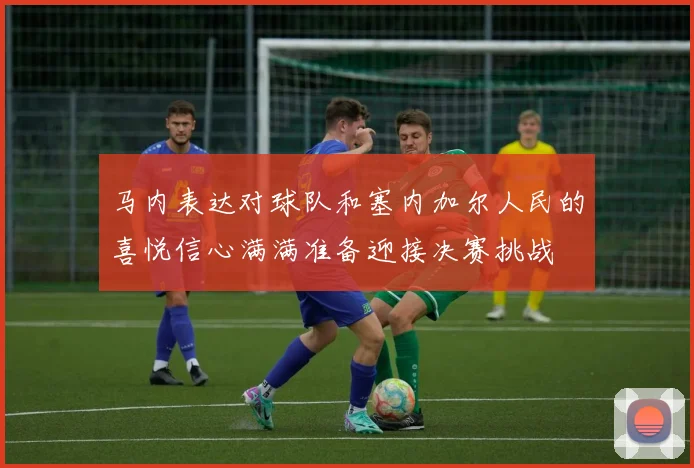 马内表达对球队和塞内加尔人民的喜悦信心满满准备迎接决赛挑战