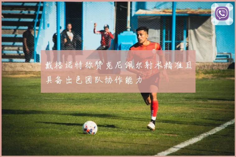 戴格诺特称赞克尼佩尔射术精准且具备出色团队协作能力