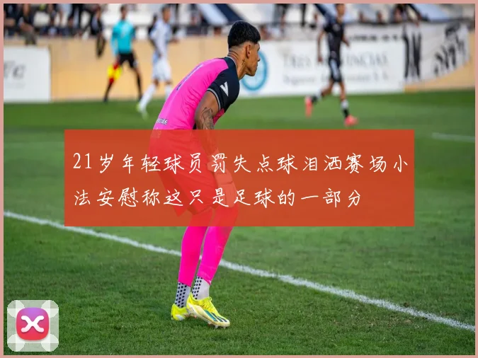 21岁年轻球员罚失点球泪洒赛场小法安慰称这只是足球的一部分