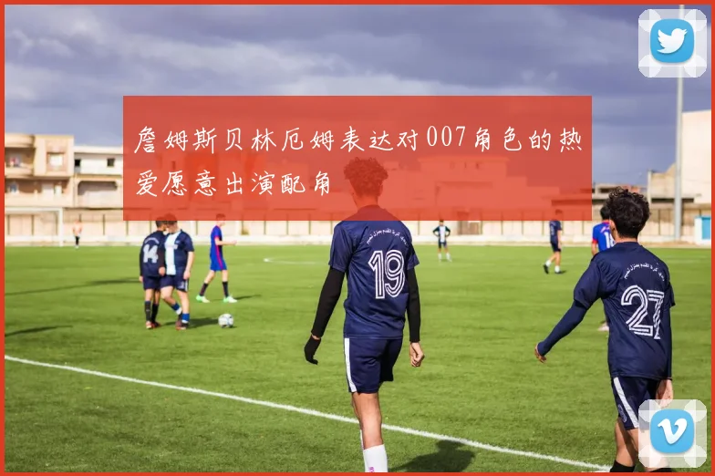 詹姆斯贝林厄姆表达对007角色的热爱愿意出演配角